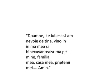 "Doamne, teiubescsi am nevoie de tine, vino in inima mea sibinecuvanteaza-ma pe mine, familiamea, casa mea, prieteniimei.... Amin."