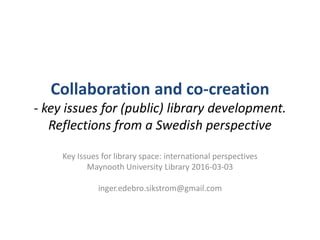 Collaboration and co-creation
- key issues for (public) library development.
Reflections from a Swedish perspective
Key Issues for library space: international perspectives
Maynooth University Library 2016-03-03
inger.edebro.sikstrom@gmail.com
 