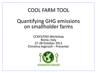 COOL FARM TOOL Quantifying GHG emissions on smallholder farms CCAFS/FAO Workshop Rome, Italy 27-28 October 2011 Christina Ingersoll – Presenter  