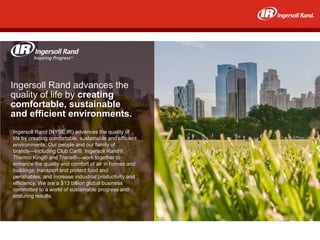 Ingersoll Rand advances the
quality of life by creating
comfortable, sustainable
and efficient environments.
Ingersoll Rand (NYSE:IR) advances the quality of
life by creating comfortable, sustainable and efficient
environments. Our people and our family of
brands—including Club Car®, Ingersoll Rand®,
Thermo King® and Trane®—work together to
enhance the quality and comfort of air in homes and
buildings; transport and protect food and
perishables; and increase industrial productivity and
efficiency. We are a $13 billion global business
committed to a world of sustainable progress and
enduring results.
 