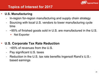36
• U.S. Manufacturing
- In-region for-region manufacturing and supply chain strategy
- Sourcing with local U.S. vendors to lower manufacturing cycle
time
- ~95% of finished goods sold in U.S. are manufactured in the U.S.
 Net Exporter
• U.S. Corporate Tax Rate Reduction
- ~65% of revenues from the U.S.
- Pay significant U.S. taxes
- Reduction in the U.S. tax rate benefits Ingersoll Rand’s U.S.-
based earnings
Topics of Interest for 2017
20
 