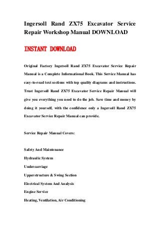 Ingersoll Rand ZX75 Excavator Service
Repair Workshop Manual DOWNLOAD
INSTANT DOWNLOAD
Original Factory Ingersoll Rand ZX75 Excavator Service Repair
Manual is a Complete Informational Book. This Service Manual has
easy-to-read text sections with top quality diagrams and instructions.
Trust Ingersoll Rand ZX75 Excavator Service Repair Manual will
give you everything you need to do the job. Save time and money by
doing it yourself, with the confidence only a Ingersoll Rand ZX75
Excavator Service Repair Manual can provide.
Service Repair Manual Covers:
Safety And Maintenance
Hydraulic System
Undercarriage
Upperstructure & Swing Section
Electrical System And Analysis
Engine Service
Heating, Ventilation, Air Conditioning
 