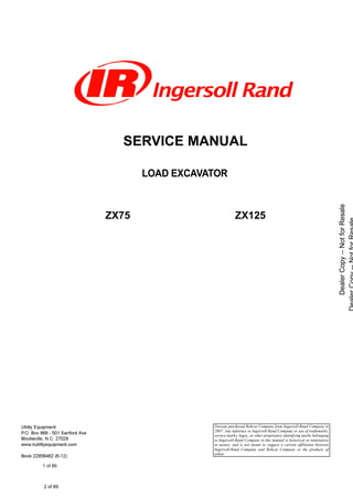 SERVICE MANUAL
LOAD EXCAVATOR
ZX75 ZX125
Doosan purchased Bobcat Company from Ingersoll-Rand Company in
2007. Any reference to Ingersoll-Rand Company or use of trademarks,
service marks, logos, or other proprietary identifying marks belonging
to Ingersoll-Rand Company in this manual is historical or nominative
in nature, and is not meant to suggest a current affiliation between
Ingersoll-Rand Company and Bobcat Company or the products of
either.
  

2 of 89
 