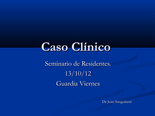 Caso Clínico
Seminario de Residentes.
      13/10/12
   Guardia Viernes

                    Dr Juan Sanguinetti
 