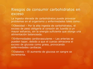 Riesgos de consumir carbohidratos en
exceso
La ingesta elevada de carbohidratos puede provocar
problemas en el organismo y enfermedades tales como:
Obesidad – Por la alta ingesta de carbohidratos, el
exceso de peso obligaría al corazón de Juanito a un
mayor esfuerzo, sin la energía suficiente que otorga una
alimentación balanceada.
Enfermedades cardiovasculares – Las arterias se
pueden tapar, debido a que el cuerpo almacena el
exceso de glucosa como grasa, provocando
enfermedades cardiacas.
Diabetes – El aumento de glucosa en sangre se
incrementa.
 