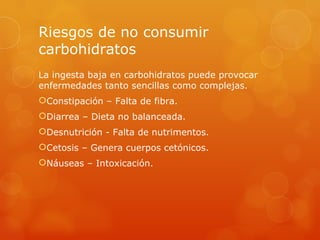 Riesgos de no consumir
carbohidratos
La ingesta baja en carbohidratos puede provocar
enfermedades tanto sencillas como complejas.
Constipación – Falta de fibra.
Diarrea – Dieta no balanceada.
Desnutrición - Falta de nutrimentos.
Cetosis – Genera cuerpos cetónicos.
Náuseas – Intoxicación.
 