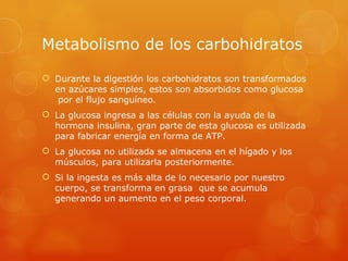 Metabolismo de los carbohidratos

 Durante la digestión los carbohidratos son transformados
  en azúcares simples, estos son absorbidos como glucosa
   por el flujo sanguíneo.
 La glucosa ingresa a las células con la ayuda de la
  hormona insulina, gran parte de esta glucosa es utilizada
  para fabricar energía en forma de ATP.
 La glucosa no utilizada se almacena en el hígado y los
  músculos, para utilizarla posteriormente.
 Si la ingesta es más alta de lo necesario por nuestro
  cuerpo, se transforma en grasa que se acumula
  generando un aumento en el peso corporal.
 