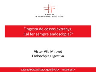 “Ingesta de cossos extranys.
Cal fer sempre endoscòpia?”
XXVII JORNADA MÈDICA-QUIRÚRGICA – 4 MARÇ 2017
Victor Vila Miravet
Endoscòpia Digestiva
 