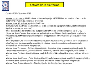 Activité de la platforme

Octobre 2012-Décembre 2013 :

Journée porte ouverte à l’IRB afin de présenter le projet INGESTEM et les services offerts par la
plateforme : Plus de 80 personnes présentes
Mise en place Administrative de la plateforme :
-Ecriture d’une chartre de fonctionnement et de contrats de reprogrammation, (définie le cadre
légal de la prestation apportée)
-Mise à disposition de la totalité du budget INGESTEM dédié à l’IRB-Montpellier via le CHU,
-Signature d’un d’accord de transfert de technologie entre DNAvec (Invitrogen) pour produire le
virus Sendai (OKSM facteurs) sur Montpellier (IRB) grâce aux infrastructures spécifiques de l’IRB
(P2/P3).
-Mise en place d’une collaboration technique avec Dr.Roux (Genève) spécialisés sur le virus sendai
afin d’exprimer de nouveaux facteurs (Lin28, …) et de conseils pour résoudre les potentiels
problèmes de production et d’expression
Mise en place Technique : Ecriture des protocoles de routine et de reprogrammation à partir de
Fibroblastes : Feeders SNL, production virus (Lentivirus, rétrovirus non intégratifs, virus sendai…)
Mise en place Pratique : Constitution de stock de feeders (SNL), plasmides, achats milieux, primers,
etc …
Mise en place Stratégique : Point de départ Lentivirus/Rétrovirus afin de qualifier le personnel et les
protocoles et les control qualités pour évoluer ensuite sur une stratégie non intégratives.
Mise en Place Organisationnelle : Réunion Comité de direction tous les semaines
 