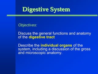 Digestive System 
Objectives: 
Discuss the general functions and anatomy 
of the digestive tract 
Describe the individual organs of the 
system, including a discussion of the gross 
and microscopic anatomy. 
 