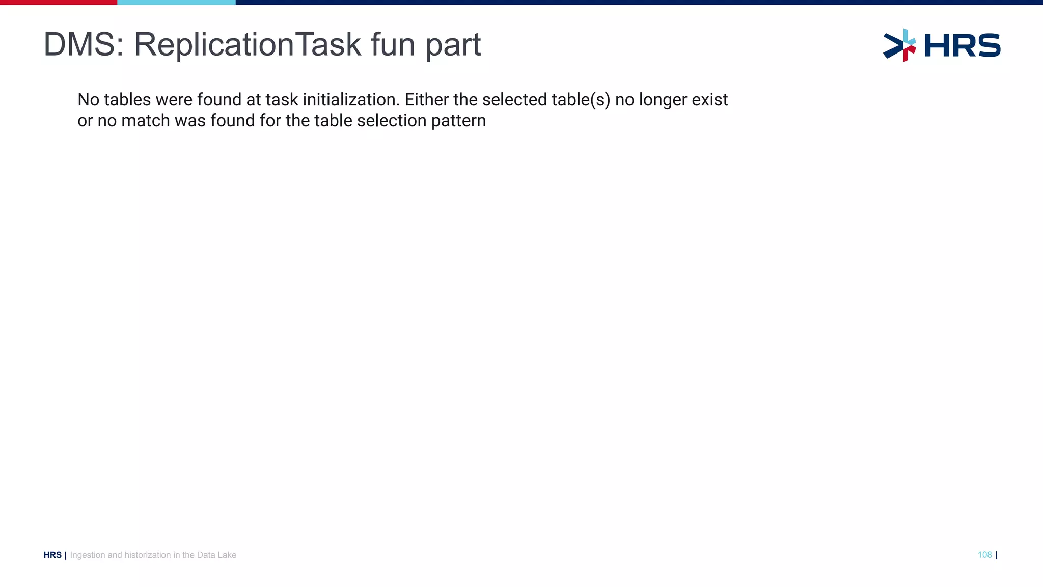 |
HRS |
DMS: ReplicationTask fun part
Ingestion and historization in the Data Lake 108
No tables were found at task initialization. Either the selected table(s) no longer exist
or no match was found for the table selection pattern
 