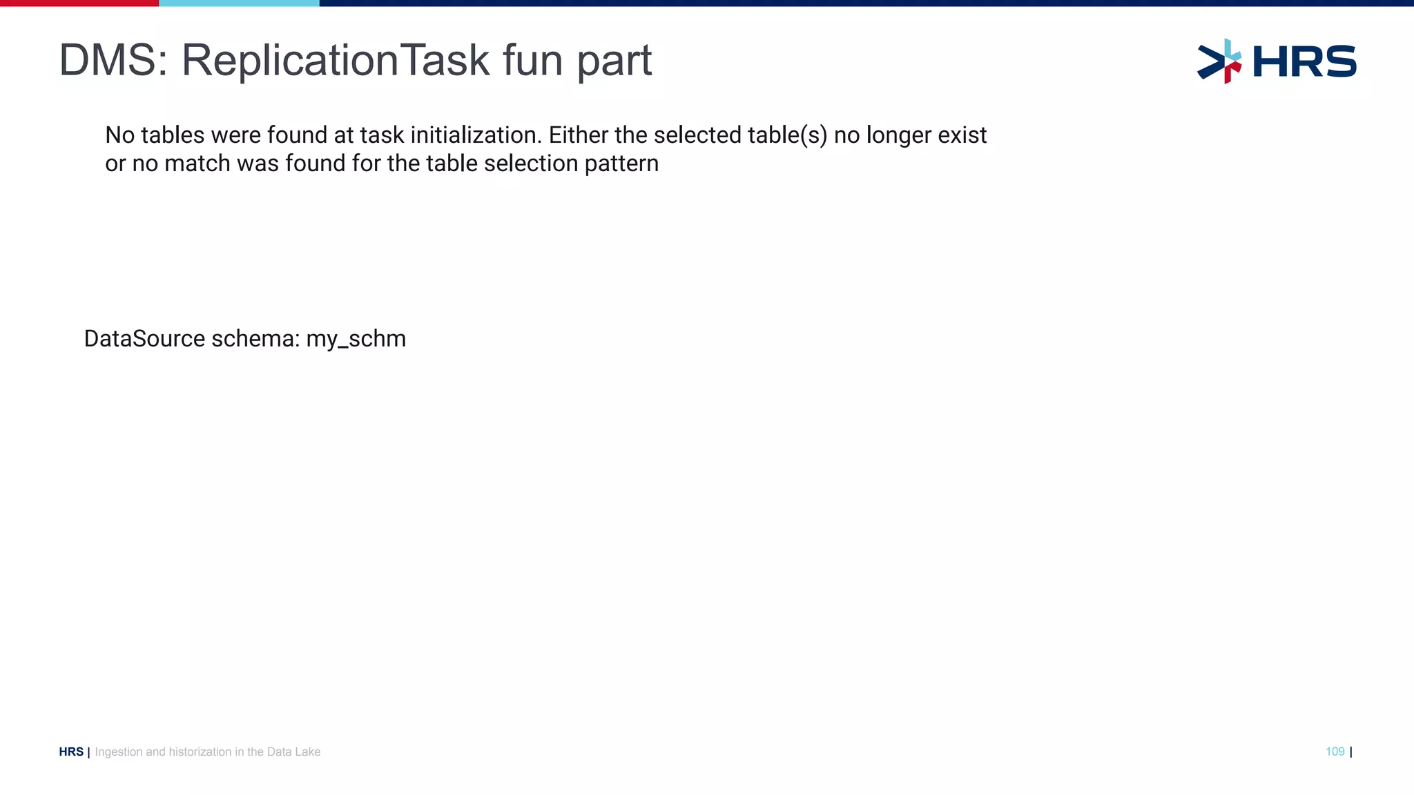 |
HRS |
DMS: ReplicationTask fun part
Ingestion and historization in the Data Lake 109
DataSource schema: my_schm
No tables were found at task initialization. Either the selected table(s) no longer exist
or no match was found for the table selection pattern
 