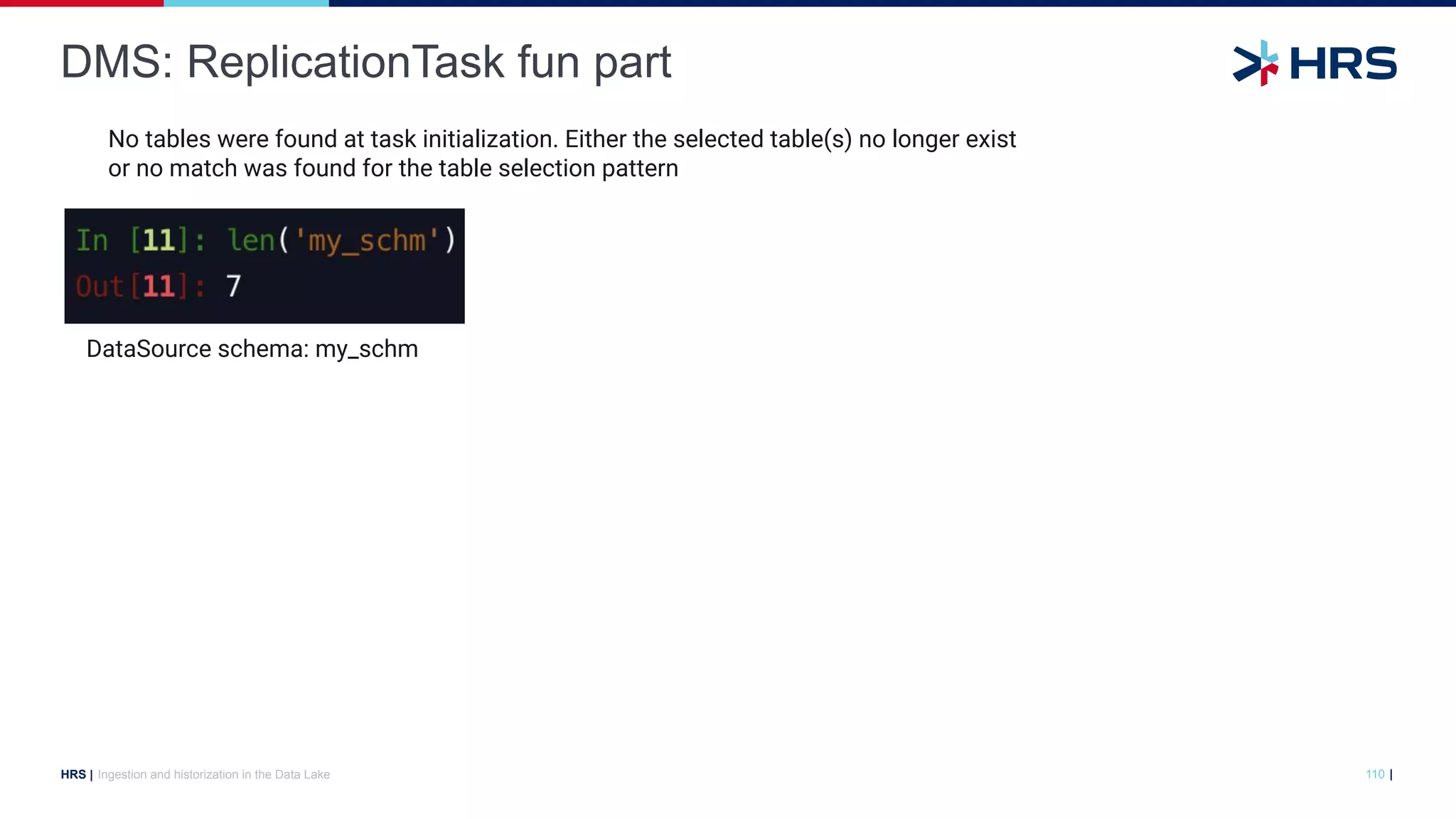 |
HRS |
DMS: ReplicationTask fun part
Ingestion and historization in the Data Lake 110
DataSource schema: my_schm
No tables were found at task initialization. Either the selected table(s) no longer exist
or no match was found for the table selection pattern
 
