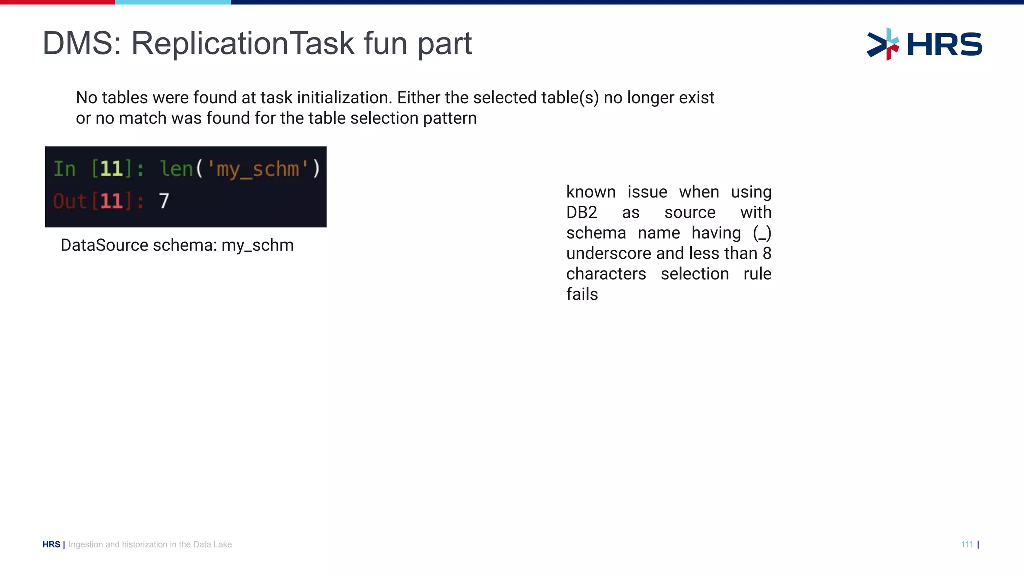 |
HRS |
DMS: ReplicationTask fun part
Ingestion and historization in the Data Lake 111
DataSource schema: my_schm
known issue when using
DB2 as source with
schema name having (_)
underscore and less than 8
characters selection rule
fails
No tables were found at task initialization. Either the selected table(s) no longer exist
or no match was found for the table selection pattern
 