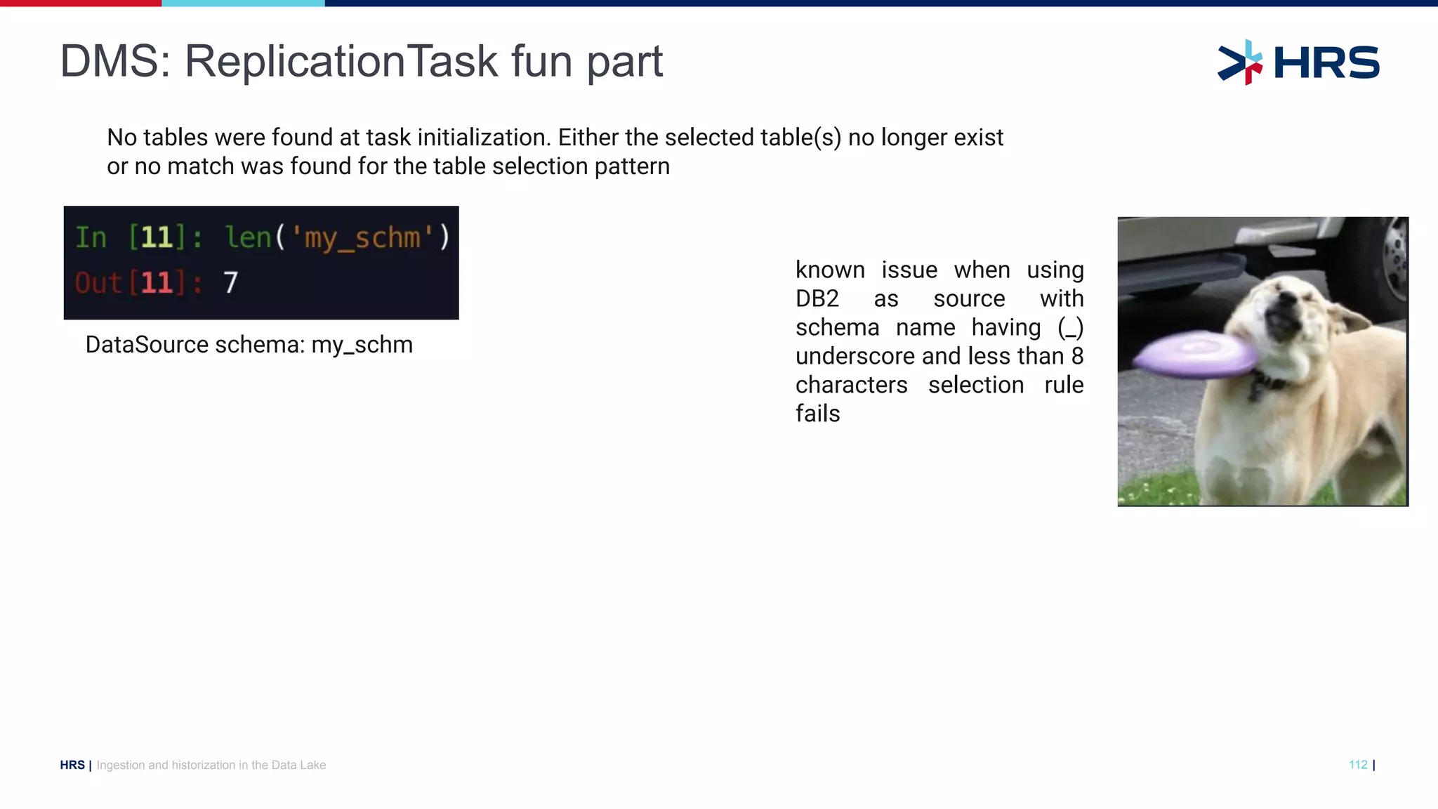 |
HRS |
DMS: ReplicationTask fun part
Ingestion and historization in the Data Lake 112
DataSource schema: my_schm
known issue when using
DB2 as source with
schema name having (_)
underscore and less than 8
characters selection rule
fails
No tables were found at task initialization. Either the selected table(s) no longer exist
or no match was found for the table selection pattern
 