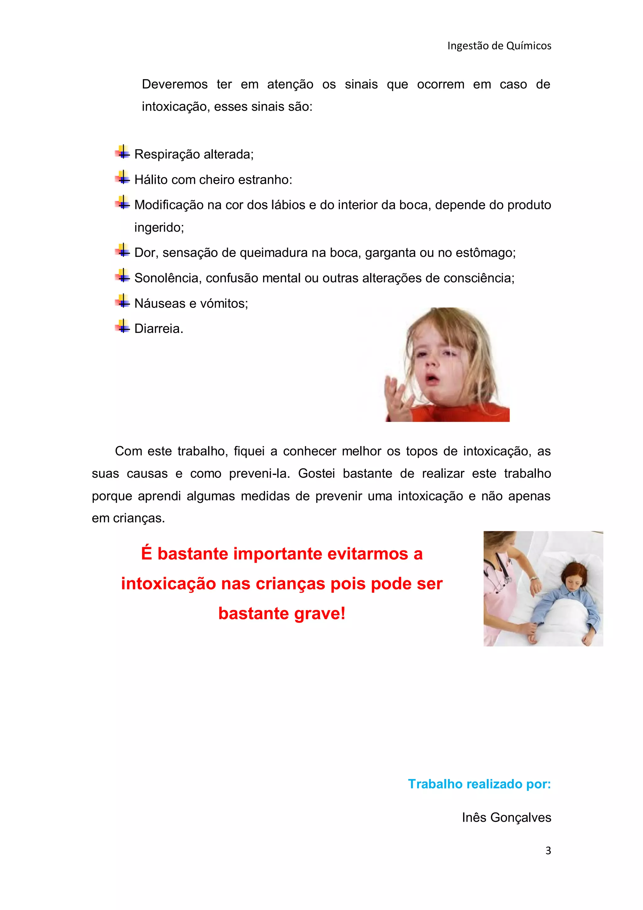 Ingestão de Químicos


        Deveremos ter em atenção os sinais que ocorrem em caso de
        intoxicação, esses sinais são:


      Respiração alterada;
      Hálito com cheiro estranho:
      Modificação na cor dos lábios e do interior da boca, depende do produto
      ingerido;
      Dor, sensação de queimadura na boca, garganta ou no estômago;
      Sonolência, confusão mental ou outras alterações de consciência;
      Náuseas e vómitos;
      Diarreia.




   Com este trabalho, fiquei a conhecer melhor os topos de intoxicação, as
suas causas e como preveni-la. Gostei bastante de realizar este trabalho
porque aprendi algumas medidas de prevenir uma intoxicação e não apenas
em crianças.

        É bastante importante evitarmos a
    intoxicação nas crianças pois pode ser
                     bastante grave!




                                                    Trabalho realizado por:

                                                             Inês Gonçalves

                                                                             3
 