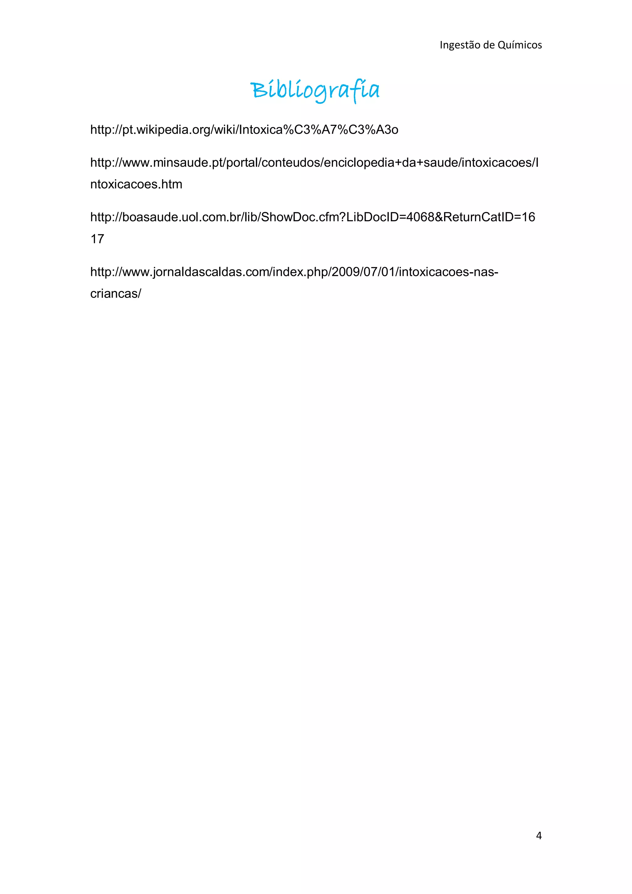 Ingestão de Químicos



                           Bibliografia
http://pt.wikipedia.org/wiki/Intoxica%C3%A7%C3%A3o

http://www.minsaude.pt/portal/conteudos/enciclopedia+da+saude/intoxicacoes/I
ntoxicacoes.htm

http://boasaude.uol.com.br/lib/ShowDoc.cfm?LibDocID=4068&ReturnCatID=16
17

http://www.jornaldascaldas.com/index.php/2009/07/01/intoxicacoes-nas-
criancas/




                                                                             4
 