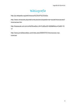 Ingestão de Químicos



                           Bibliografia
http://pt.wikipedia.org/wiki/Intoxica%C3%A7%C3%A3o

http://www.minsaude.pt/portal/conteudos/enciclopedia+da+saude/intoxicacoes/I
ntoxicacoes.htm

http://boasaude.uol.com.br/lib/ShowDoc.cfm?LibDocID=4068&ReturnCatID=16
17

http://www.jornaldascaldas.com/index.php/2009/07/01/intoxicacoes-nas-
criancas/




                                                                             4
 