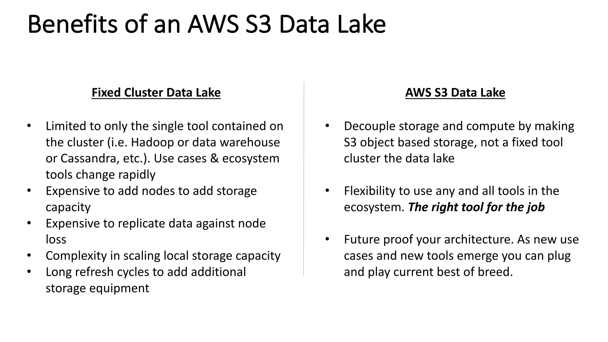 Benefits	of	an	AWS	S3	Data	Lake
Fixed	Cluster	Data	Lake AWS	S3	Data	Lake
• Limited	to	only	the	single	tool	contained	on	
the	cluster	(i.e.	Hadoop	or	data	warehouse	
or	Cassandra,	etc.).	Use	cases	&	ecosystem	
tools	change	rapidly
• Expensive	to	add	nodes	to	add	storage	
capacity
• Expensive	to	replicate	data	against	node	
loss
• Complexity	in	scaling	local	storage	capacity
• Long	refresh	cycles	to	add	additional	
storage	equipment
• Decouple	storage	and	compute	by	making	
S3	object	based	storage,	not	a	fixed	tool	
cluster	the	data	lake
• Flexibility	to	use	any	and	all	tools	in	the	
ecosystem.	The	right	tool	for	the	job
• Future	proof	your	architecture.	As	new	use	
cases	and	new	tools	emerge	you	can	plug	
and	play	current	best	of	breed.
 