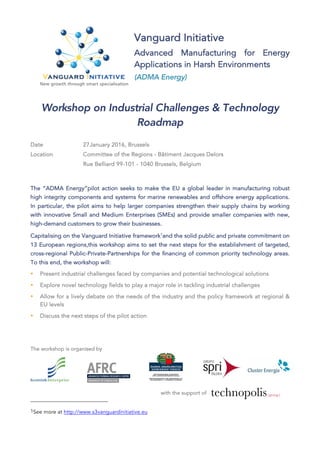 Vanguard Initiative
Advanced Manufacturing for Energy
Applications in Harsh Environments
(ADMA Energy)
Workshop on Industrial Challenges & Technology
Roadmap
Date 27January 2016, Brussels
Location Committee of the Regions - Bâtiment Jacques Delors
Rue Belliard 99-101 - 1040 Brussels, Belgium
The “ADMA Energy“pilot action seeks to make the EU a global leader in manufacturing robust
high integrity components and systems for marine renewables and offshore energy applications.
In particular, the pilot aims to help larger companies strengthen their supply chains by working
with innovative Small and Medium Enterprises (SMEs) and provide smaller companies with new,
high-demand customers to grow their businesses.
Capitalising on the Vanguard Initiative framework1
and the solid public and private commitment on
13 European regions,this workshop aims to set the next steps for the establishment of targeted,
cross-regional Public-Private-Partnerships for the financing of common priority technology areas.
To this end, the workshop will:
• Present industrial challenges faced by companies and potential technological solutions
• Explore novel technology fields to play a major role in tackling industrial challenges
• Allow for a lively debate on the needs of the industry and the policy framework at regional &
EU levels
• Discuss the next steps of the pilot action
The workshop is organised by
with the support of
1See more at http://www.s3vanguardinitiative.eu
 