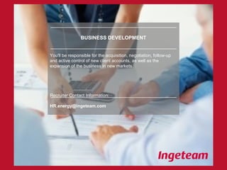 BUSINESS DEVELOPMENT
You'll be responsible for the acquisition, negotiation, follow-up
and active control of new client accounts, as well as the
expansion of the business in new markets.
Recruiter Contact Information:
HR.energy@ingeteam.com
 