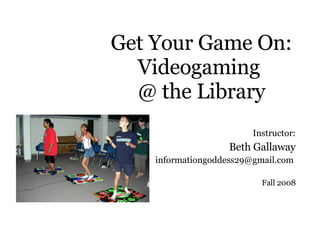 Get Your Game On: Videogaming  @ the Library Instructor: Beth Gallaway [email_address]   Fall 2008 