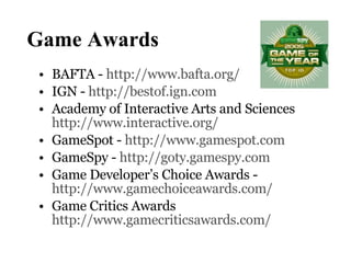 Game Awards BAFTA -  http://www.bafta.org/   IGN -  http://bestof.ign.com   Academy of Interactive Arts and Sciences  http://www.interactive.org/ GameSpot -  http://www.gamespot.com   GameSpy -  http://goty.gamespy.com Game Developer’s Choice Awards - http://www.gamechoiceawards.com/   Game Critics Awards http://www.gamecriticsawards.com/ 