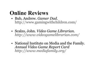 Online Reviews Bub, Andrew.  Gamer Dad .  http://www.gamingwithchildren.com/ Scalzo, John.  Video Game Librarian. http://www.videogamelibrarian.com/   National Institute on Media and the Family.  Annual Video Game Report Card  http://www.mediafamily.org/   
