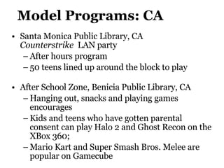 Model Programs: CA Santa Monica Public Library, CA  Counterstrike   LAN party After hours program 50 teens lined up around the block to play After School Zone,  Benicia Public Library , CA Hanging out, snacks and playing games encourages Kids and teens who have gotten parental consent can play Halo 2 and Ghost Recon on the XBox 360; Mario Kart and Super Smash Bros. Melee are popular on Gamecube 