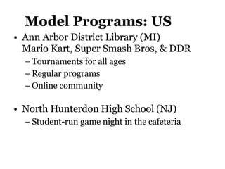 Model Programs: US Ann Arbor District Library (MI)  Mario Kart, Super Smash Bros, & DDR Tournaments for all ages Regular programs Online community North Hunterdon High School (NJ)  Student-run game night in the cafeteria 