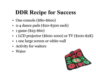 DDR Recipe for Success One console ( $80-$600)  2-4 dance pads ( $20-$300 each) 1 game ( $25-$60) 1 LCD projector ($600-1000) or TV ($100-$2K) 1 one large screen or white wall Activity for waiters Water 