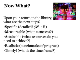 Now What?  Upon your return to the library,  what are the next steps?  S pecific (detailed! 5W+1H) M easureable (what = success?) A ttainable (what resources do you need to achieve?) R ealistic (benchmarks of progress) T imely! (what’s the time frame?) 