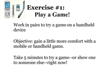 Exercise #1:    Play a Game! Work in pairs to try a game on a handheld device Objective: gain a little more comfort with a mobile or handheld game.  Take 5 minutes to try a game--or show one to someone else--right now!  