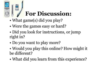 For Discussion: What game(s) did you play? Were the games easy or hard?  Did you look for instructions, or jump right in? Do you want to play more? Would you play this online? How might it be different?  What did you learn from this experience?           