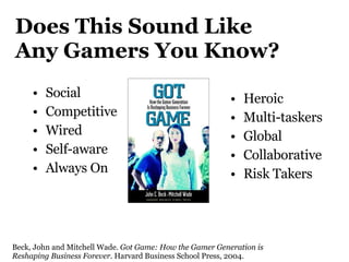 Does This Sound Like  Any Gamers You Know? Social Competitive Wired Self-aware Always On Heroic Multi-taskers Global Collaborative Risk Takers Beck, John and Mitchell Wade.  Got Game: How the Gamer Generation is Reshaping Business Forever . Harvard Business School Press, 2004. 