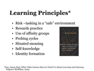 Learning Principles* Risk –tasking in a “safe” environment Rewards practice Use of affinity groups Probing cycles Situated meaning Self-knowledge Identity formation *Gee, James Paul.  What Video Games Have to Teach Us About Learning and Literacy .    Palgrave McMillan, 2003 