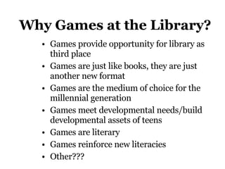 Why Games at the Library? Games provide opportunity for library as third place Games are just like books, they are just another new format  Games are the medium of choice for the millennial generation Games meet developmental needs/build developmental assets of teens Games are literary Games reinforce new literacies Other??? 
