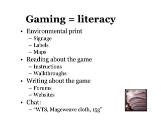 Gaming = literacy Environmental print Signage Labels Maps Reading about the game Instructions Walkthroughs Writing about the game Forums Websites Chat:  “ WTS, Mageweave cloth, 15g” 