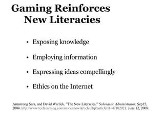 Gaming Reinforces    New Literacies Exposing knowledge Employing information  Expressing ideas compellingly  Ethics on the Internet Armstrong Sara, and David Warlick. ”The New Literacies.”  Scholastic Administrator.  Sep15, 2004.  http://www.techlearning.com/story/showArticle.php?articleID=47102021 . June 12, 2008. 