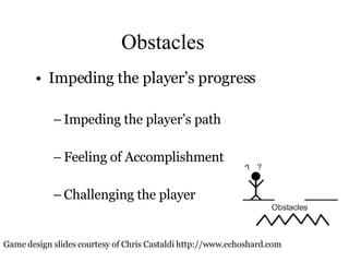 Obstacles Impeding the player’s progress Impeding the player’s path Feeling of Accomplishment Challenging the player Game design slides courtesy of Chris Castaldi http://www.echoshard.com 