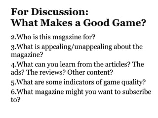 For Discussion: W hat Makes a Good Game?   Who is this magazine for?  What is appealing/unappealing about the magazine?   What can you learn from the articles? The ads? The reviews? Other content?  What are some indicators of game quality?  What magazine might you want to subscribe to?  