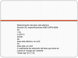 Determinación del área neta efectiva
Sección D3, especificaciones AISC-LRFD-2005
Ae
= An
U (D3-1)
donde:
Ae
área neta efectiva, en cm2
An
área neta, en cm2
U coeficiente de reducción del área que toma en
cuenta el “rezago por cortante”
“shear lag” (U ≤ 1.0).
 
