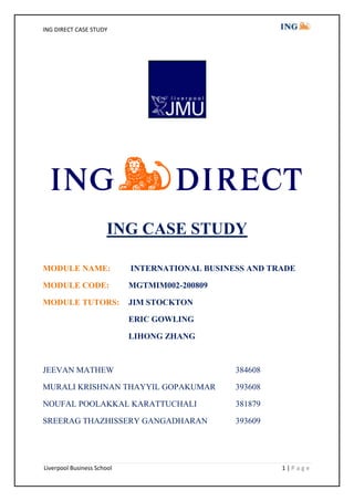 ING CASE STUDY MODULE NAME: INTERNATIONAL BUSINESS AND TRADE MODULE CODE: MGTMIM002-200809 MODULE TUTORS: JIM STOCKTON       ERIC GOWLING       LIHONG ZHANG JEEVAN MATHEW384608 MURALI KRISHNAN THAYYIL GOPAKUMAR393608 NOUFAL POOLAKKAL KARATTUCHALI381879 SREERAG THAZHISSERY GANGADHARAN393609 CONTENTS            TitlePage Number 1.1   EXECUTIVE SUMMARY3 2.1   INTRODUCTION3 2.2   BUSINESS OBJECTIVES3 2.3   SWOT ANALYSIS4 3.1   FINANCE4 3.2   FINANCIAL DATA EVALUATION4 3.3   FUTURE IMPLICATIONS6 4.1   MARKETING7 4.2   IMPORTANCE OF MARKETING IN ING DIRECT7 4.3   MARKETING MIX7 4.4   ING DIRECT’S MARKETING STRATEGY7 4.5   STRATEGY ANALYSIS AND RECOMMENDATIONS8 5.1   OPERATIONS MANAGEMENT  9 5.2   OPERATIONAL STRATEGY9 5.3   ANALYSIS WITH SERVICE-PROFIT CHAIN MODEL10 5.4   CRITICAL ANALYSIS AND RECOMMENDATIONS11 6.1   INTERDEPENDENCIES OF MARKETING AND OPERATIONS 11 7.1   CONCLUSION12 8.1   REFERENCE13 8.2   APPENDIX15 1.1)  EXECUTIVE SUMMARY ING Direct is an online banking service provider. It offers a narrow range of products such as savings account, home mortgages, home equity lines and mutual funds. The bank is one of the six business lines of ING Group and was established in 1997 and it celebrated its tenth anniversary as world’s leading direct bank.   The report is based on the research on ING Direct. It covers three functional units of the business which are Finance, Marketing and Operations. We discuss the current situations of these functional units and their implications to the future. The report concludes with recommendations to capitalise on the market and to achieve its long-term goals. 2.1)  INTRODUCTION ,[object Object]