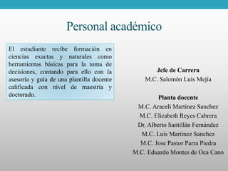Personal académico
Jefe de Carrera
M.C. Salomón Luis Mejía
Planta docente
M.C. Araceli Martinez Sanchez
M.C. Elizabeth Reyes Cabrera
Dr. Alberto Santillán Fernández
M.C. Luis Martinez Sanchez
M.C. Jose Pastor Parra Piedra
M.C. Eduardo Montes de Oca Cano
El estudiante recibe formación en
ciencias exactas y naturales como
herramientas básicas para la toma de
decisiones, contando para ello con la
asesoría y guía de una plantilla docente
calificada con nivel de maestría y
doctorado.
 