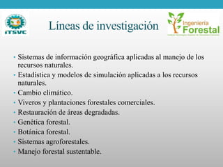 Líneas de investigación
• Sistemas de información geográfica aplicadas al manejo de los
recursos naturales.
• Estadística y modelos de simulación aplicadas a los recursos
naturales.
• Cambio climático.
• Viveros y plantaciones forestales comerciales.
• Restauración de áreas degradadas.
• Genética forestal.
• Botánica forestal.
• Sistemas agroforestales.
• Manejo forestal sustentable.
 