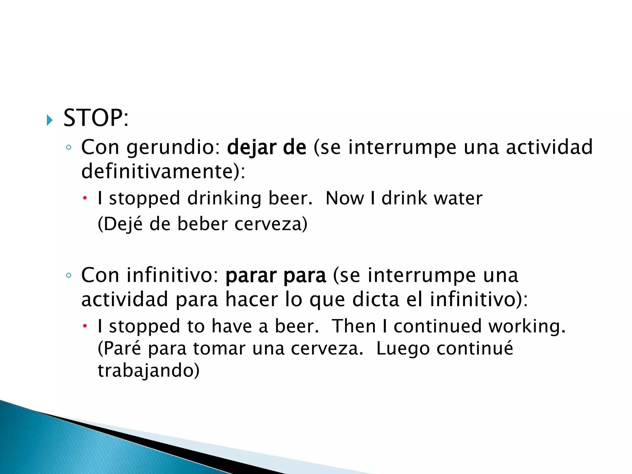 STOP:Con gerundio: dejar de (se interrumpe una actividad definitivamente):I stoppeddrinkingbeer.  Now I drinkwater	(Dejé de beber cerveza)Con infinitivo: parar para (se interrumpe una actividad para hacer lo que dicta el infinitivo):I stoppedtohave a beer.  Then I continuedworking. (Paré para tomar una cerveza.  Luego continué trabajando)