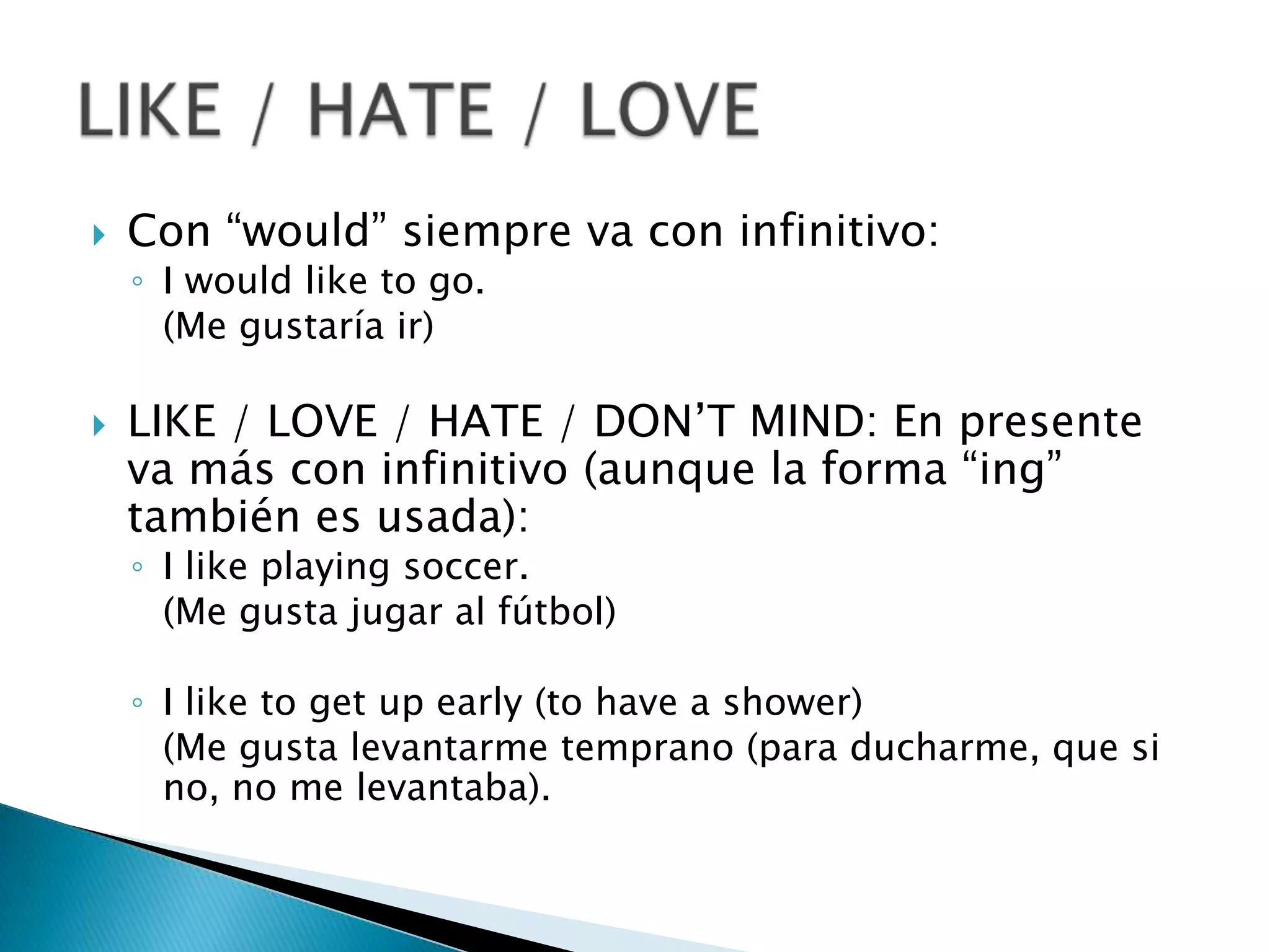 Con “would” siempre va con infinitivo:I wouldliketogo.	(Me gustaría ir)LIKE / LOVE / HATE / DON’T MIND: En presente va más con infinitivo (aunque la forma “ing” también es usada):I likeplaying soccer.	(Me gusta jugar al fútbol)I liketoget up early (tohave a shower)	(Me gusta levantarme temprano (para ducharme, que si no, no me levantaba).LIKE / HATE / LOVE 