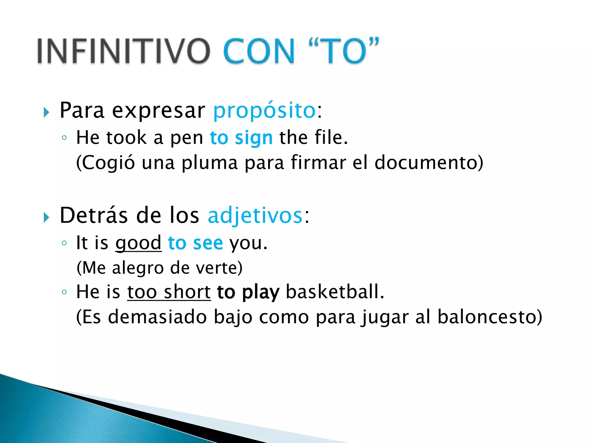 Para expresar propósito:He took a pentosignthefile.	(Cogió una pluma para firmar el documento)Detrás de los adjetivos:Itisgoodtoseeyou.(Me alegro de verte)He istoo shorttoplaybasketball.	(Es demasiado bajo como para jugar al baloncesto)INFINITIVO CON “TO” 