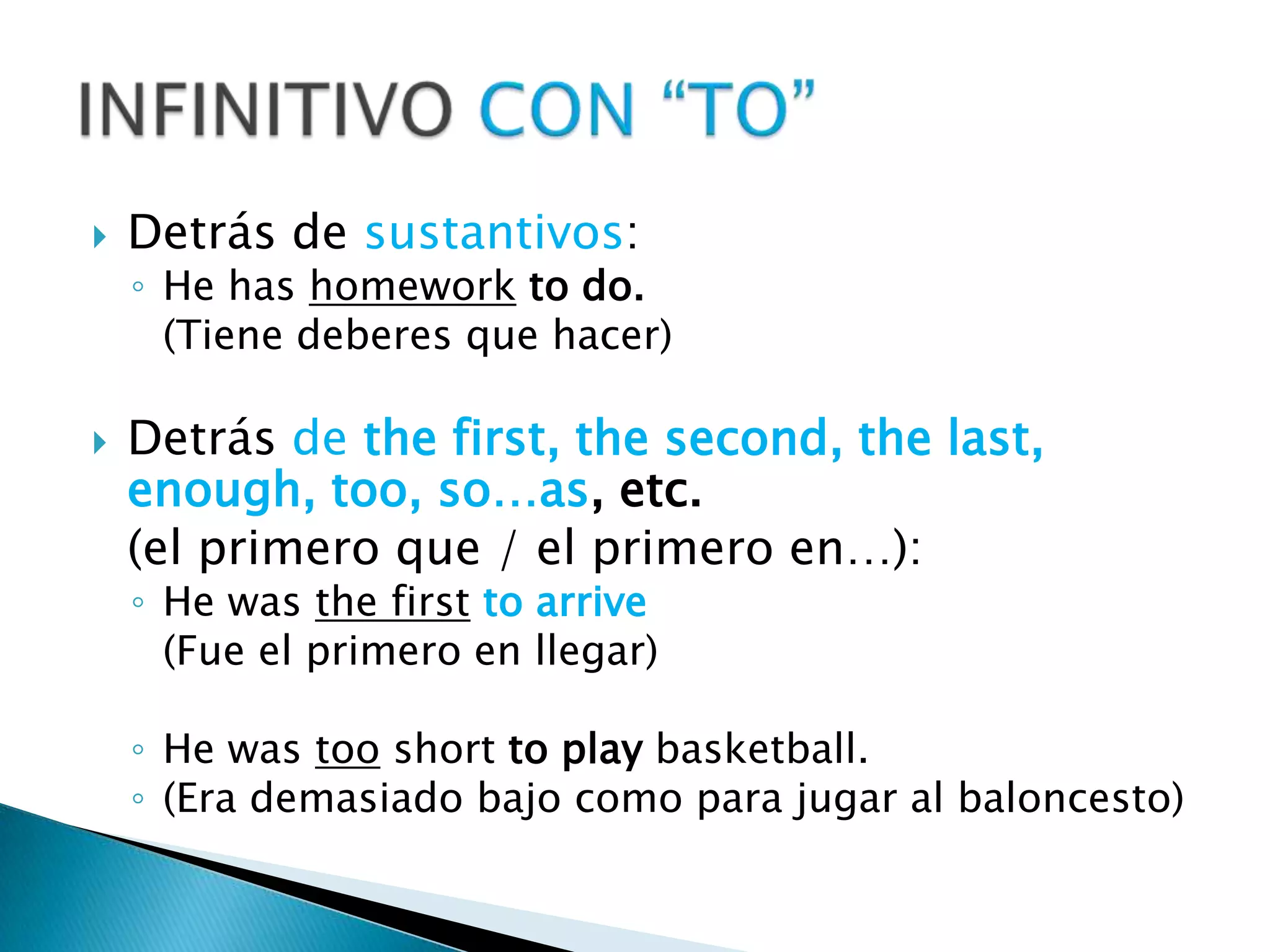 Detrás de sustantivos:He has homeworkto do.(Tiene deberes que hacer)Detrás de thefirst, thesecond, thelast, enough, too, so…as, etc. (el primero que / el primero en…):He wasthefirsttoarrive(Fue el primero en llegar)He wastoo short toplaybasketball.(Era demasiado bajo como para jugar al baloncesto)INFINITIVO CON “TO”