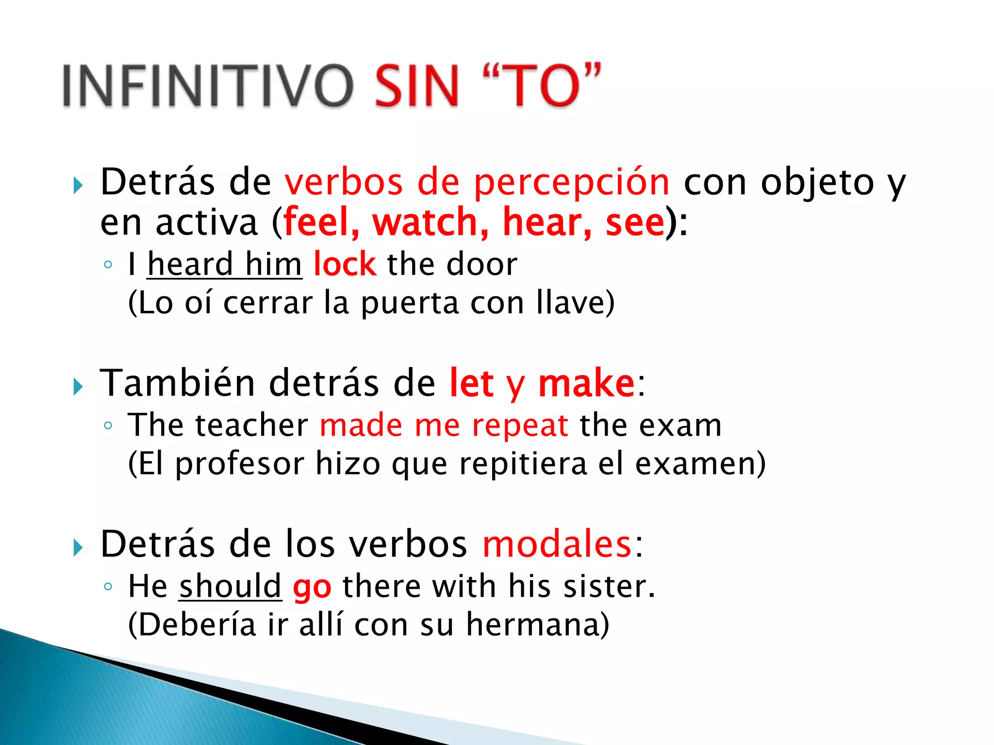 Detrás de verbos de percepción con objeto y en activa (feel, watch, hear, see):I heardhimlockthedoor	(Lo oí cerrar la puerta con llave)También detrás de lety make:Theteachermade me repeattheexam	(El profesor hizo que repitiera el examen)Detrás de los verbos modales:He shouldgotherewithhissister.	(Debería ir allí con su hermana)INFINITIVO SIN “TO”